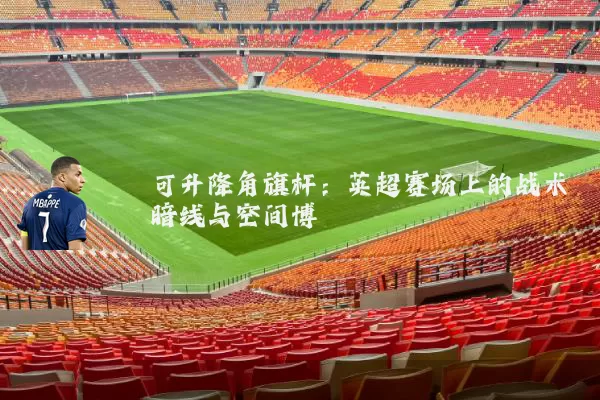 可升降角旗杆:英超赛场上的战术暗线与空间博弈